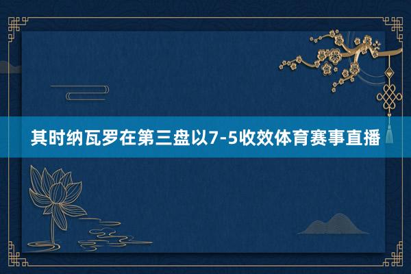 其时纳瓦罗在第三盘以7-5收效体育赛事直播