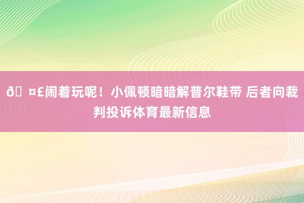 🤣闹着玩呢！小佩顿暗暗解普尔鞋带 后者向裁判投诉体育最新信息