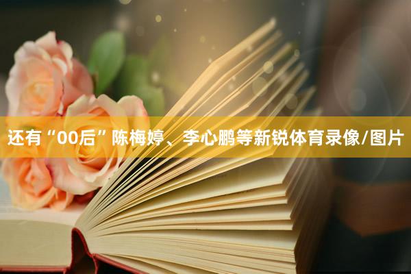 还有“00后”陈梅婷、李心鹏等新锐体育录像/图片