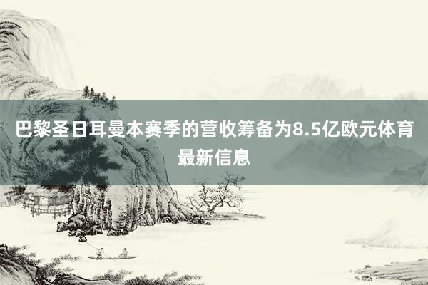 巴黎圣日耳曼本赛季的营收筹备为8.5亿欧元体育最新信息