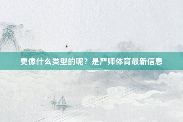 更像什么类型的呢？是严师体育最新信息