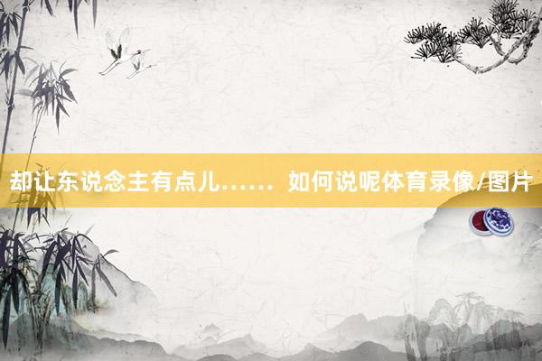 却让东说念主有点儿……  如何说呢体育录像/图片