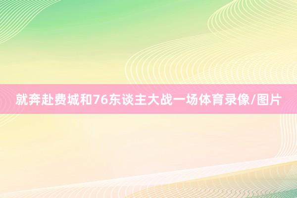 就奔赴费城和76东谈主大战一场体育录像/图片