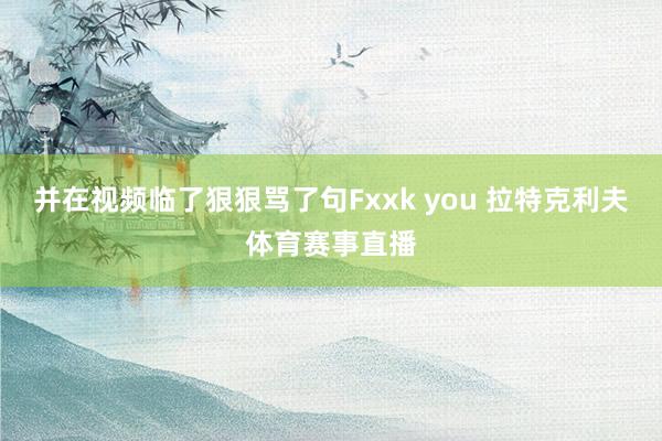 并在视频临了狠狠骂了句Fxxk you 拉特克利夫体育赛事直播