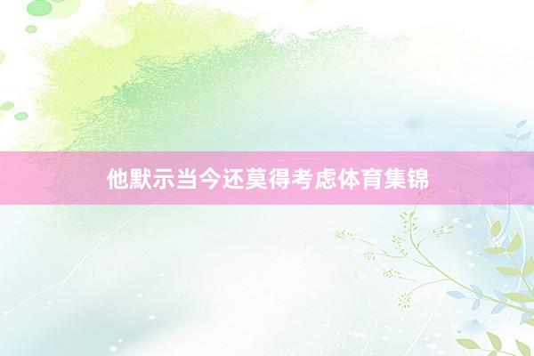 他默示当今还莫得考虑体育集锦
