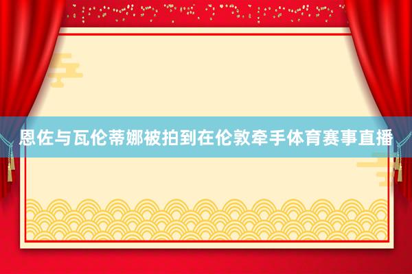 恩佐与瓦伦蒂娜被拍到在伦敦牵手体育赛事直播