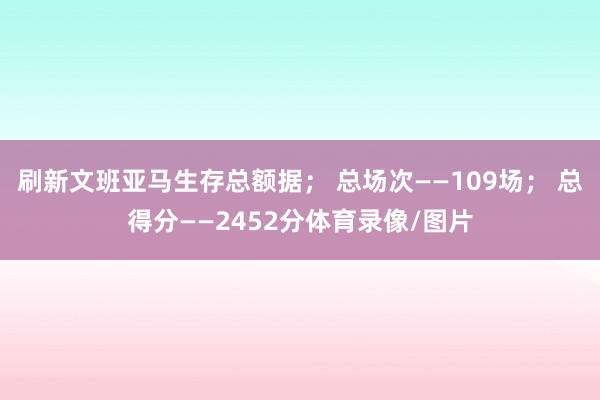 刷新文班亚马生存总额据； 总场次——109场； 总得分——2452分体育录像/图片