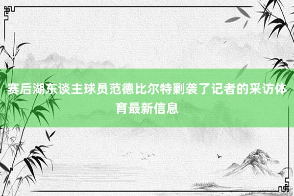 赛后湖东谈主球员范德比尔特剿袭了记者的采访体育最新信息