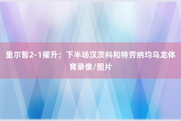 里尔暂2-1擢升；下半场汉茨科和特劳纳均乌龙体育录像/图片
