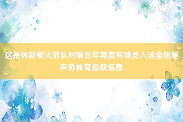 这是休斯顿火箭队时隔五年再度有球员入选全明星声势体育最新信息