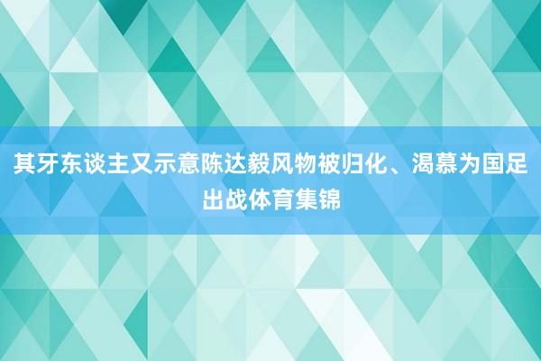其牙东谈主又示意陈达毅风物被归化、渴慕为国足出战体育集锦
