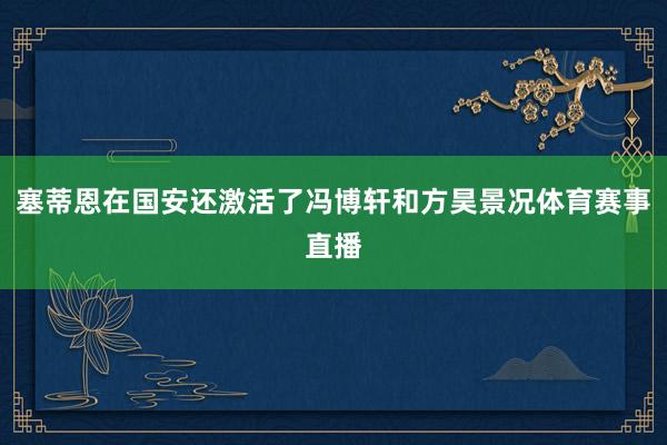 塞蒂恩在国安还激活了冯博轩和方昊景况体育赛事直播