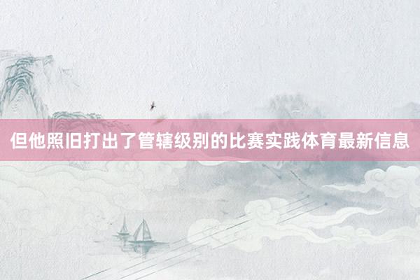但他照旧打出了管辖级别的比赛实践体育最新信息