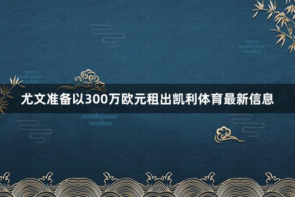 尤文准备以300万欧元租出凯利体育最新信息