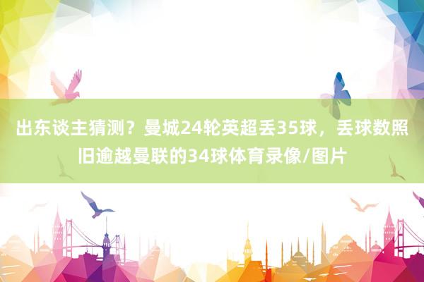 出东谈主猜测？曼城24轮英超丢35球，丢球数照旧逾越曼联的34球体育录像/图片