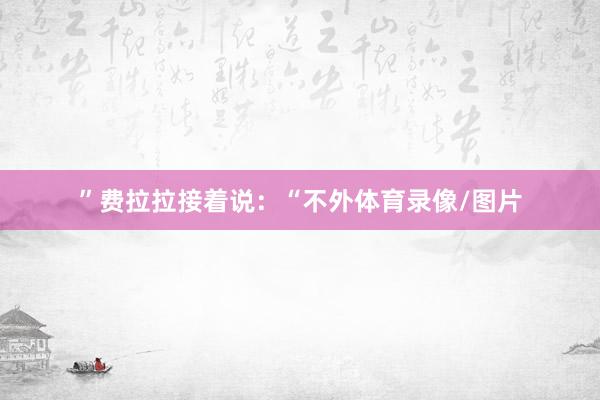 ”费拉拉接着说：“不外体育录像/图片