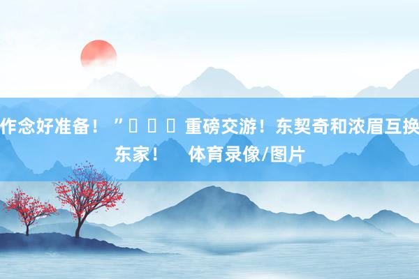 作念好准备！ ”			重磅交游！东契奇和浓眉互换东家！    体育录像/图片