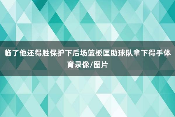 临了他还得胜保护下后场篮板匡助球队拿下得手体育录像/图片