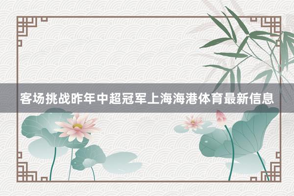 客场挑战昨年中超冠军上海海港体育最新信息