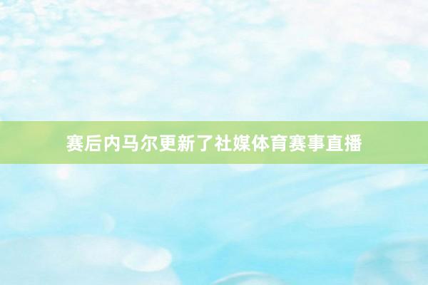 赛后内马尔更新了社媒体育赛事直播