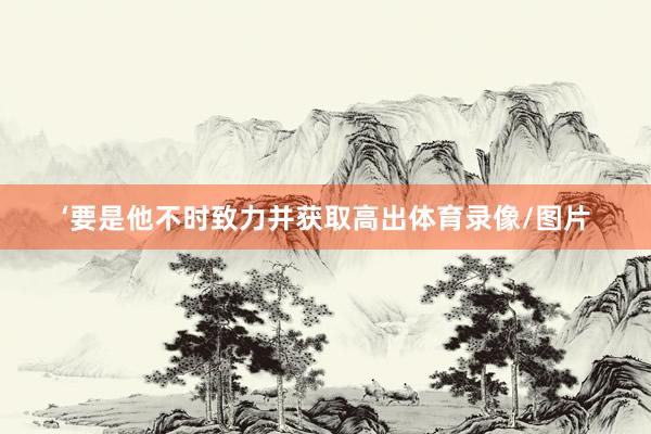 ‘要是他不时致力并获取高出体育录像/图片