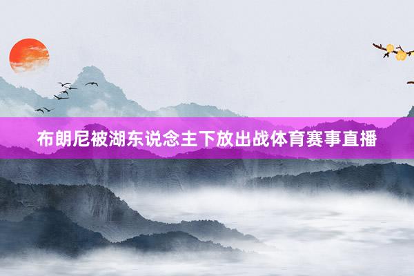 布朗尼被湖东说念主下放出战体育赛事直播