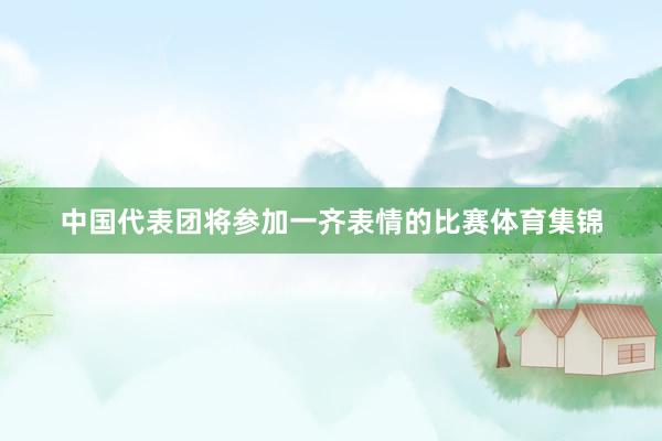 中国代表团将参加一齐表情的比赛体育集锦