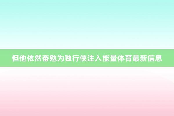 但他依然奋勉为独行侠注入能量体育最新信息
