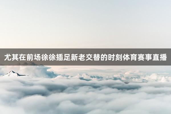 尤其在前场徐徐插足新老交替的时刻体育赛事直播