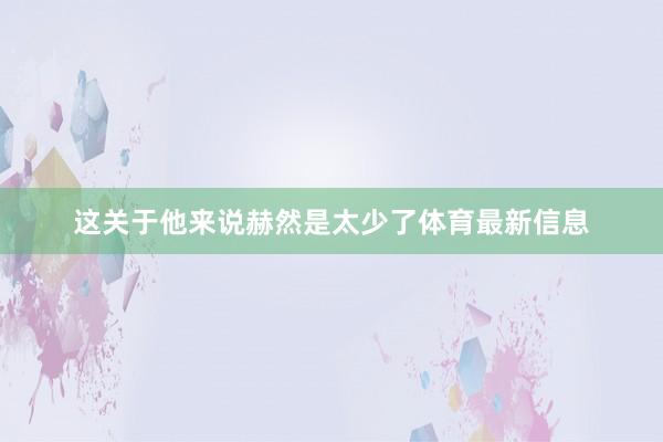 这关于他来说赫然是太少了体育最新信息