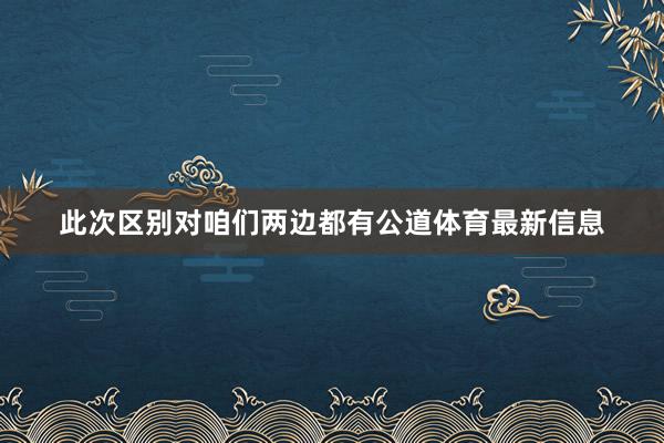 此次区别对咱们两边都有公道体育最新信息