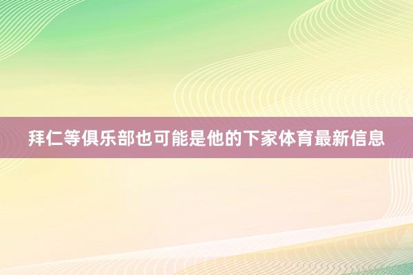 拜仁等俱乐部也可能是他的下家体育最新信息