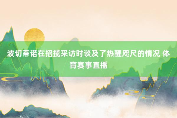 波切蒂诺在招揽采访时谈及了热醒咫尺的情况 体育赛事直播
