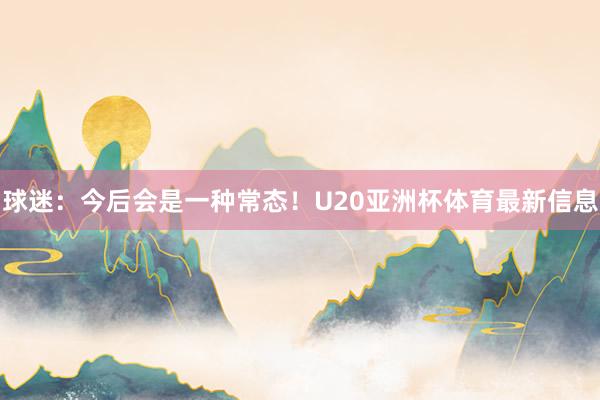 球迷：今后会是一种常态！U20亚洲杯体育最新信息