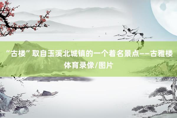 “古楼”取自玉溪北城镇的一个着名景点——古雅楼体育录像/图片