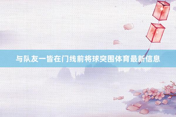 与队友一皆在门线前将球突围体育最新信息