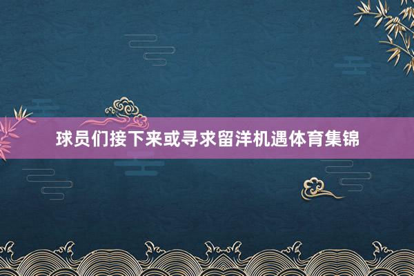 球员们接下来或寻求留洋机遇体育集锦