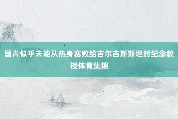 国青似乎未能从热身赛败给吉尔吉斯斯坦时纪念教授体育集锦