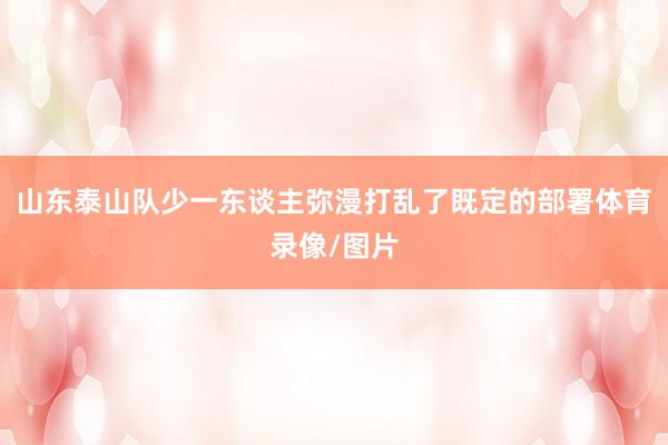 山东泰山队少一东谈主弥漫打乱了既定的部署体育录像/图片