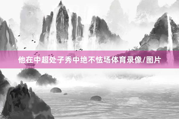 他在中超处子秀中绝不怯场体育录像/图片