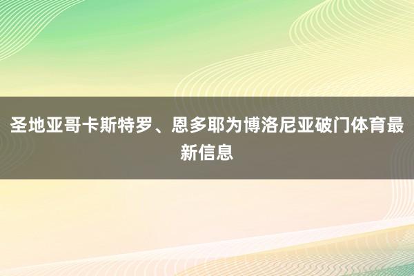 圣地亚哥卡斯特罗、恩多耶为博洛尼亚破门体育最新信息