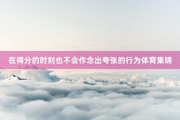 在得分的时刻也不会作念出夸张的行为体育集锦