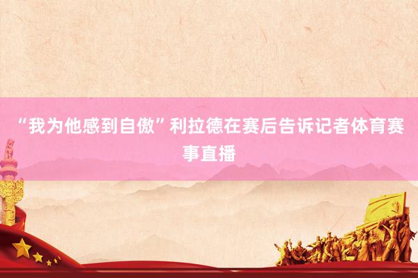 “我为他感到自傲”利拉德在赛后告诉记者体育赛事直播