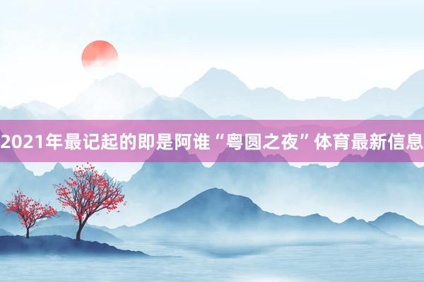 2021年最记起的即是阿谁“粤圆之夜”体育最新信息