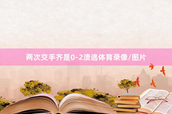 两次交手齐是0-2溃逃体育录像/图片