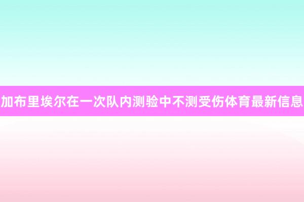 加布里埃尔在一次队内测验中不测受伤体育最新信息
