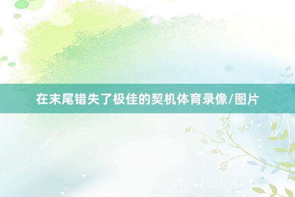在末尾错失了极佳的契机体育录像/图片