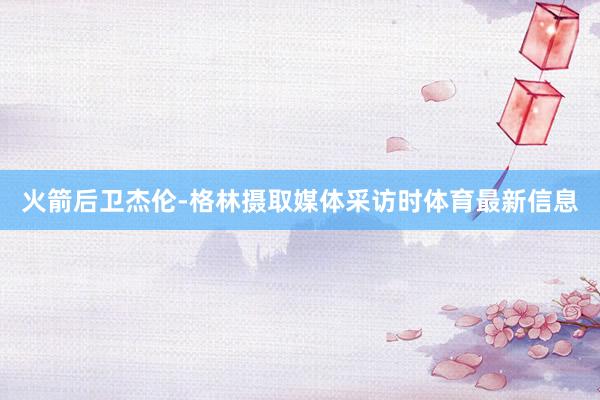 火箭后卫杰伦-格林摄取媒体采访时体育最新信息