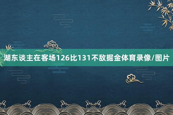 湖东谈主在客场126比131不敌掘金体育录像/图片