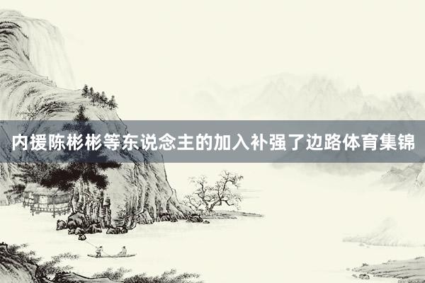 内援陈彬彬等东说念主的加入补强了边路体育集锦